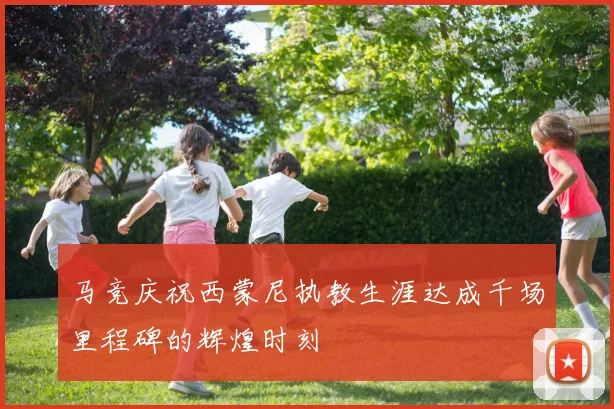 马竞庆祝西蒙尼执教生涯达成千场里程碑的辉煌时刻