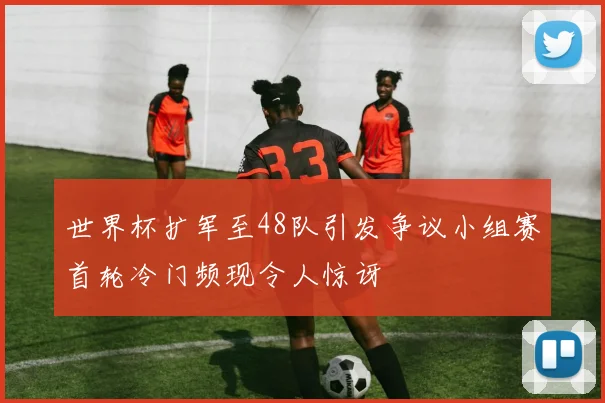 世界杯扩军至48队引发争议小组赛首轮冷门频现令人惊讶