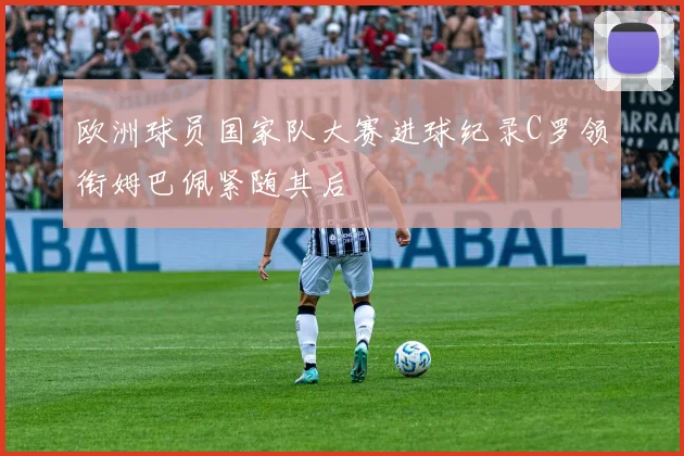 欧洲球员国家队大赛进球纪录C罗领衔姆巴佩紧随其后