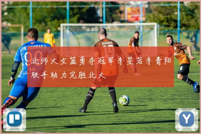 北师大女篮勇夺冠军李星若李青阳联手助力完胜北大