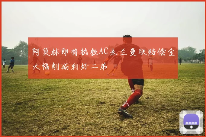 阿莫林即将执教AC米兰曼联赔偿金大幅削减利好二弟