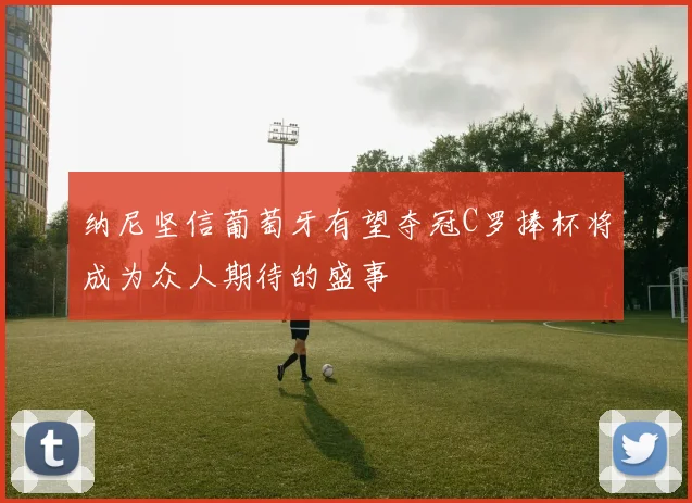 纳尼坚信葡萄牙有望夺冠C罗捧杯将成为众人期待的盛事