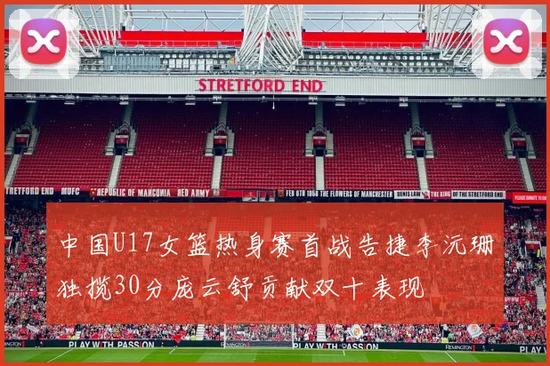 中国U17女篮热身赛首战告捷李沅珊独揽30分庞云舒贡献双十表现