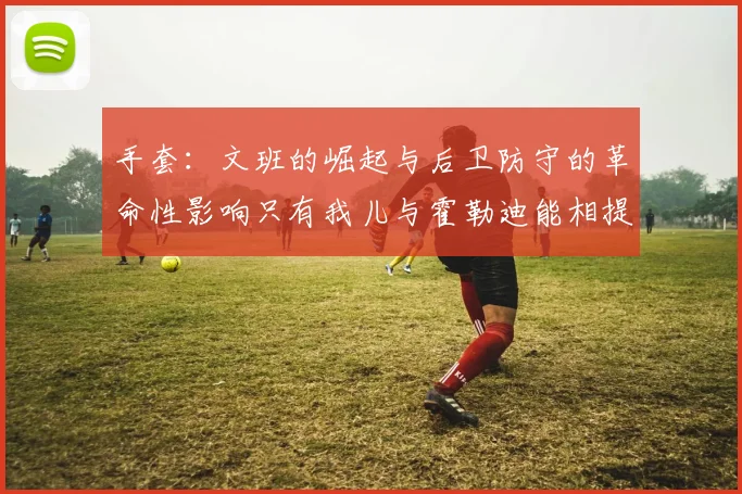手套：文班的崛起与后卫防守的革命性影响只有我儿与霍勒迪能相提并论