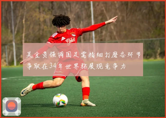 吴金贵强调国足需精细打磨各环节争取在34年世界杯展现竞争力